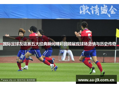 国际足球友谊赛五大经典瞬间精彩回顾展现球场激情与历史传奇
